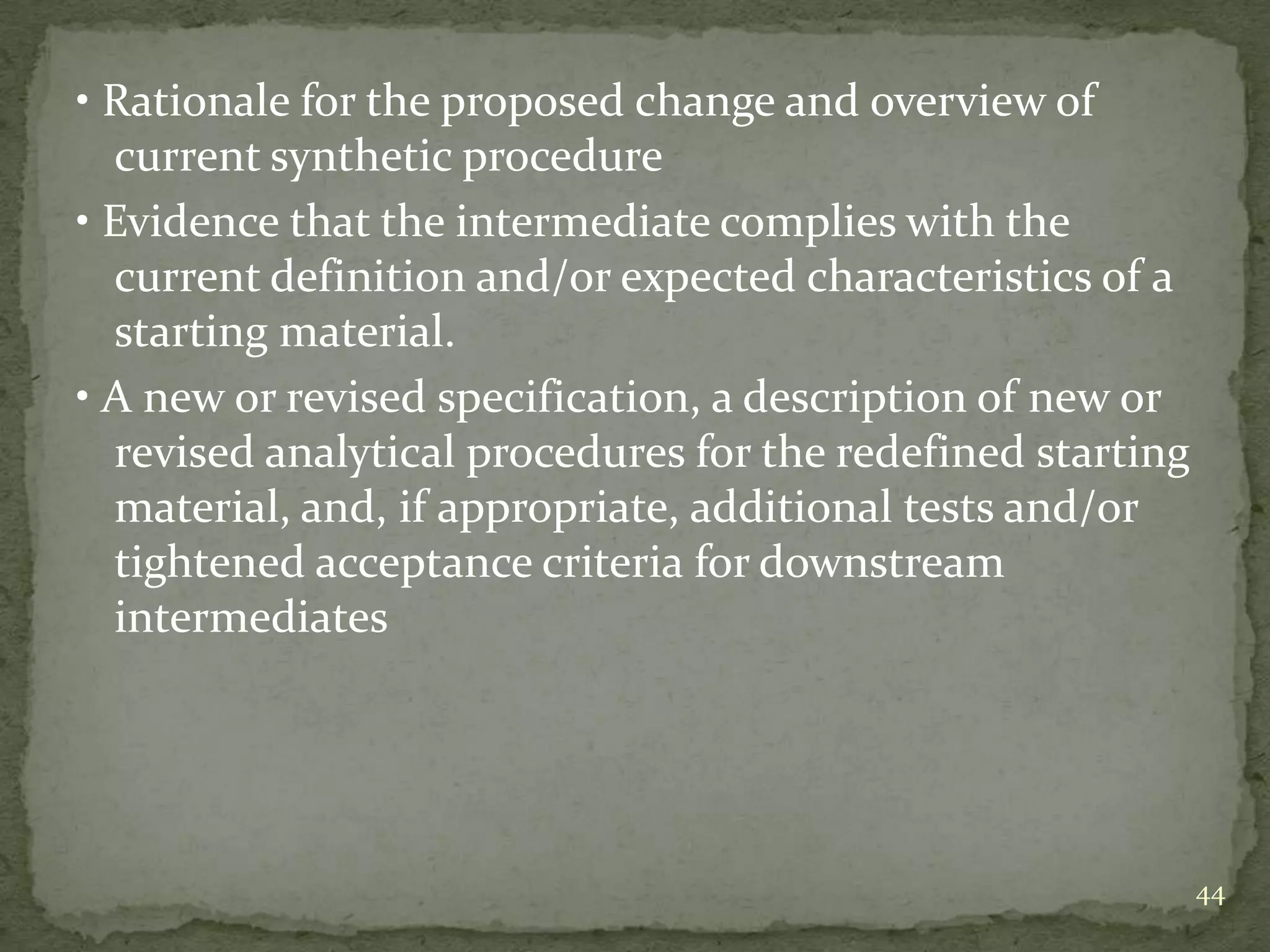 • Rationale for the proposed change and overview of
  current synthetic procedure
• Evidence that the intermediate complies with the
  current definition and/or expected characteristics of a
  starting material.
• A new or revised specification, a description of new or
  revised analytical procedures for the redefined starting
  material, and, if appropriate, additional tests and/or
  tightened acceptance criteria for downstream
  intermediates




                                                             44
 