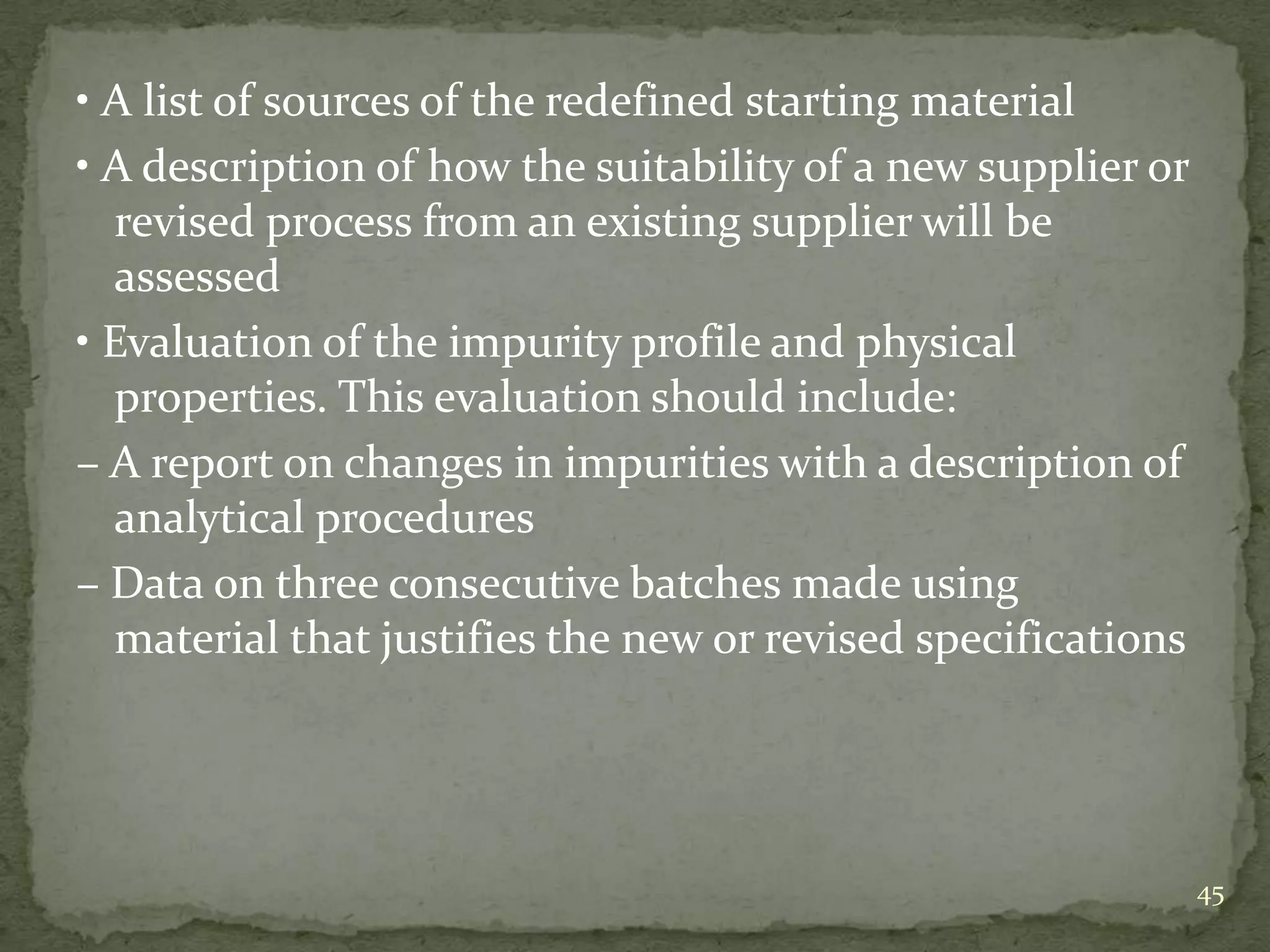 • A list of sources of the redefined starting material
• A description of how the suitability of a new supplier or
  revised process from an existing supplier will be
  assessed
• Evaluation of the impurity profile and physical
  properties. This evaluation should include:
– A report on changes in impurities with a description of
  analytical procedures
– Data on three consecutive batches made using
  material that justifies the new or revised specifications




                                                              45
 