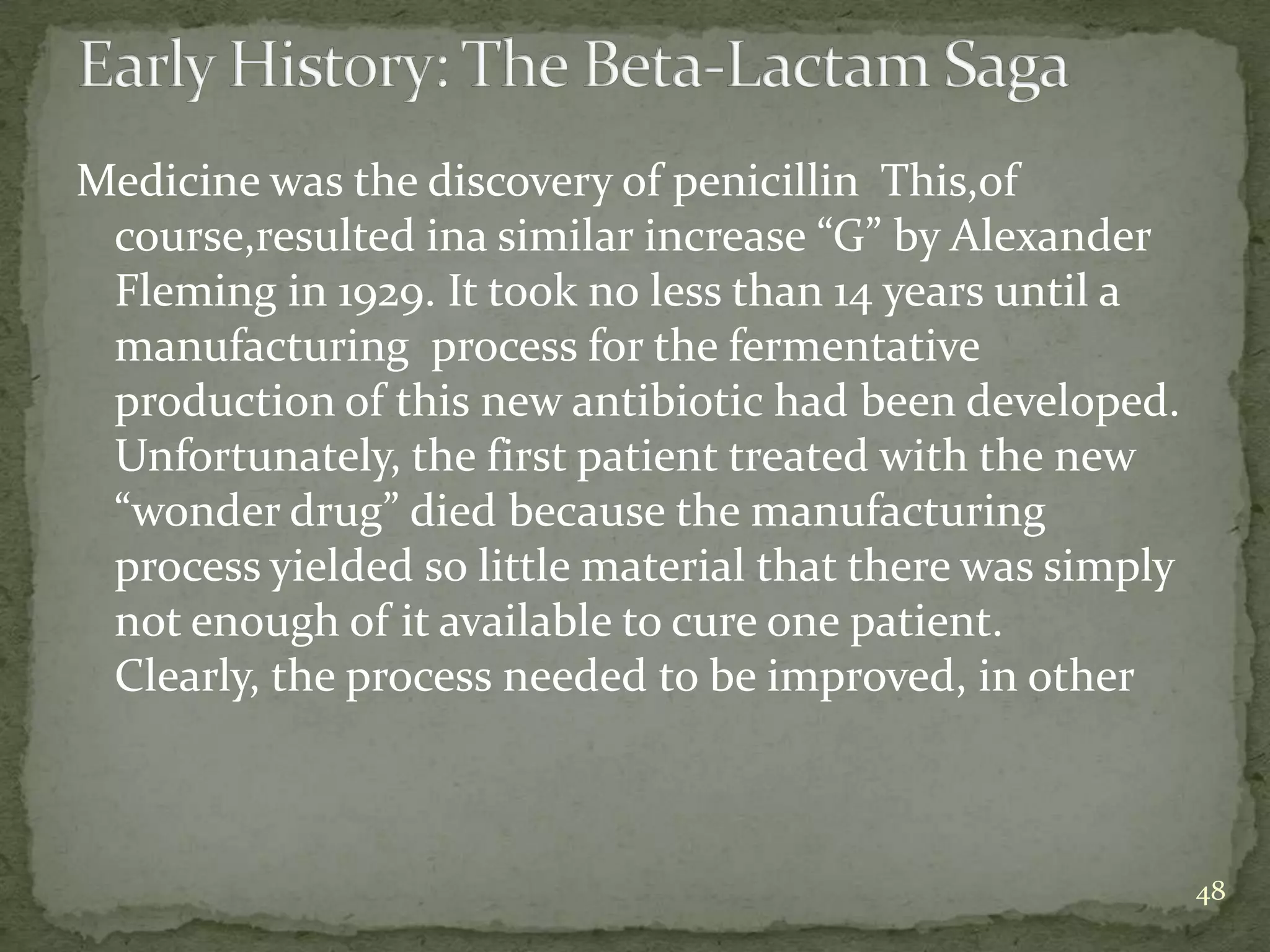 Medicine was the discovery of penicillin This,of
 course,resulted ina similar increase “G” by Alexander
 Fleming in 1929. It took no less than 14 years until a
 manufacturing process for the fermentative
 production of this new antibiotic had been developed.
 Unfortunately, the first patient treated with the new
 “wonder drug” died because the manufacturing
 process yielded so little material that there was simply
 not enough of it available to cure one patient.
 Clearly, the process needed to be improved, in other



                                                            48
 