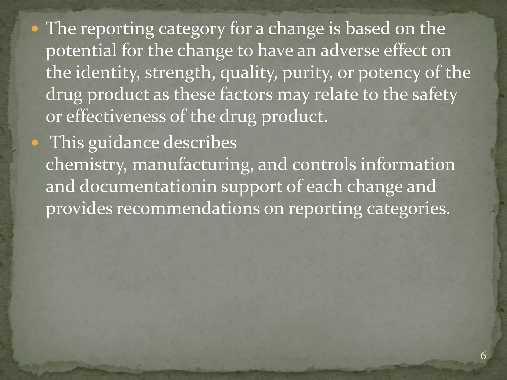  The reporting category for a change is based on the
  potential for the change to have an adverse effect on
  the identity, strength, quality, purity, or potency of the
  drug product as these factors may relate to the safety
  or effectiveness of the drug product.
 This guidance describes
  chemistry, manufacturing, and controls information
  and documentationin support of each change and
  provides recommendations on reporting categories.




                                                               6
 