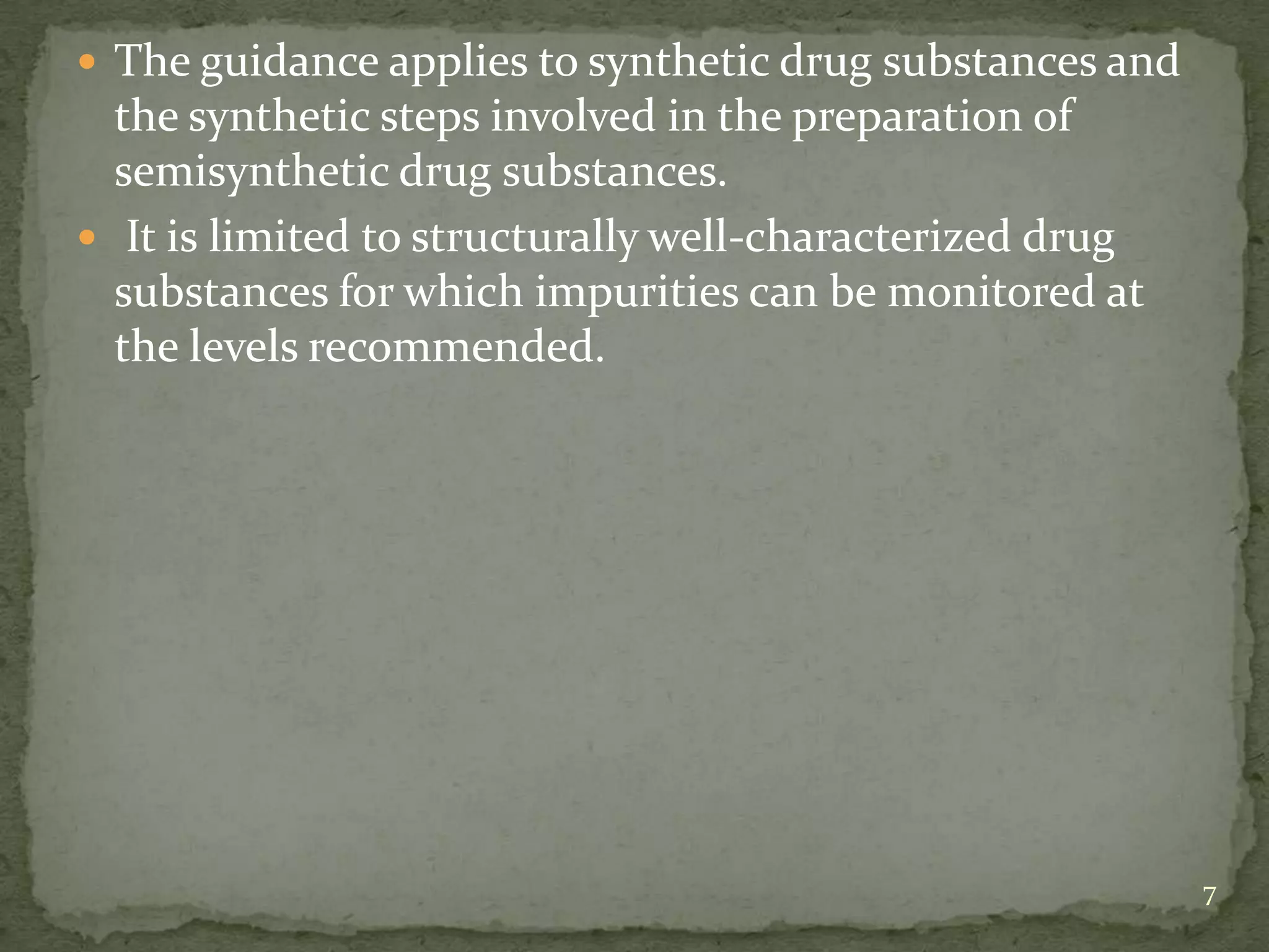  The guidance applies to synthetic drug substances and
  the synthetic steps involved in the preparation of
  semisynthetic drug substances.
 It is limited to structurally well-characterized drug
  substances for which impurities can be monitored at
  the levels recommended.




                                                          7
 