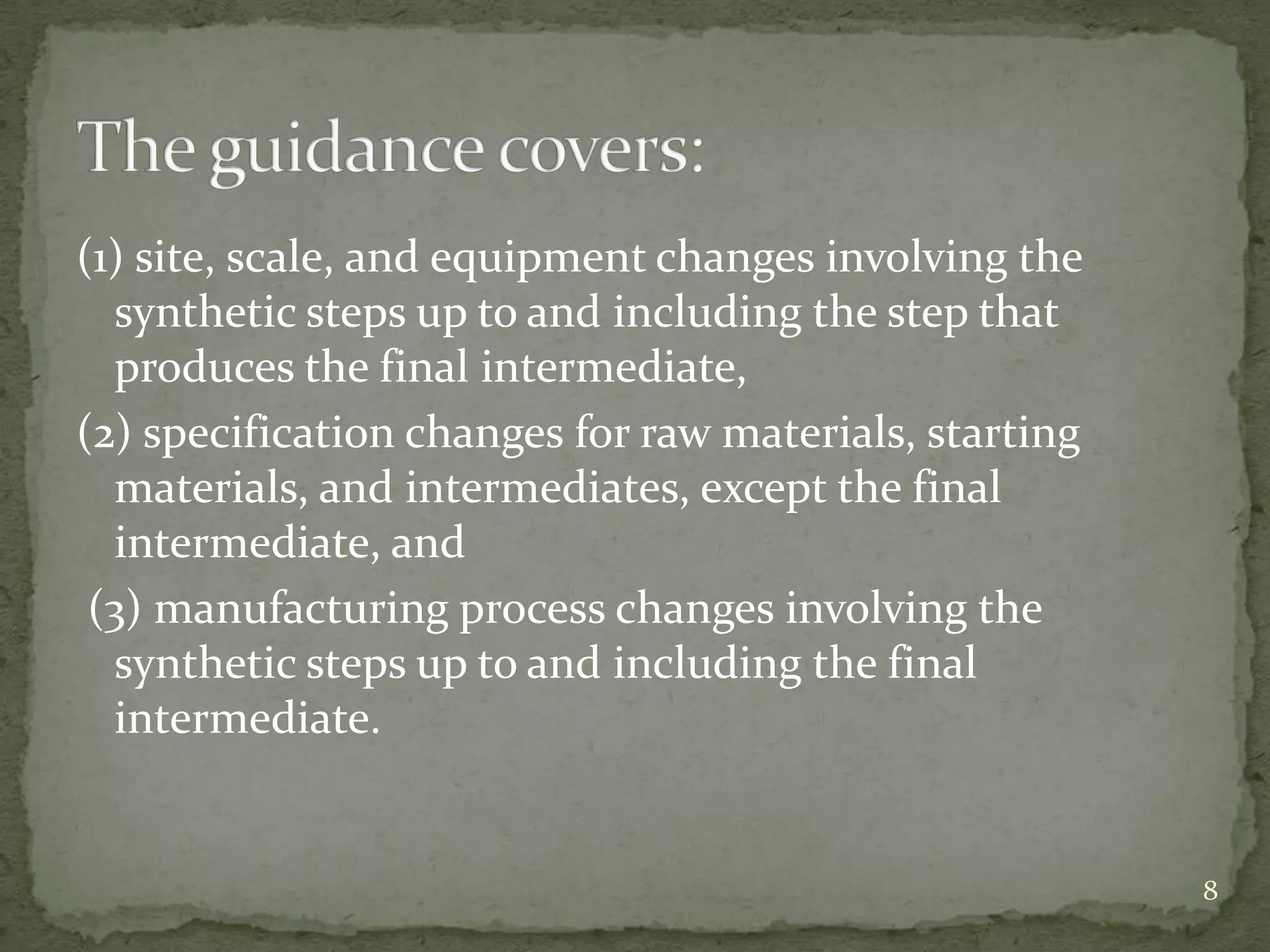 (1) site, scale, and equipment changes involving the
  synthetic steps up to and including the step that
  produces the final intermediate,
(2) specification changes for raw materials, starting
  materials, and intermediates, except the final
  intermediate, and
 (3) manufacturing process changes involving the
  synthetic steps up to and including the final
  intermediate.


                                                        8
 