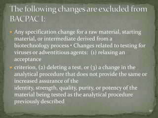  Any specification change for a raw material, starting
  material, or intermediate derived from a
  biotechnology process • Changes related to testing for
  viruses or adventitious agents: (1) relaxing an
  acceptance
 criterion, (2) deleting a test, or (3) a change in the
  analytical procedure that does not provide the same or
  increased assurance of the
  identity, strength, quality, purity, or potency of the
  material being tested as the analytical procedure
  previously described
                                                           10
 