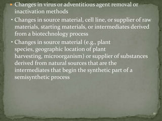  Changes in virus or adventitious agent removal or
  inactivation methods
• Changes in source material, cell line, or supplier of raw
  materials, starting materials, or intermediates derived
  from a biotechnology process
• Changes in source material (e.g., plant
  species, geographic location of plant
  harvesting, microorganism) or supplier of substances
  derived from natural sources that are the
  intermediates that begin the synthetic part of a
  semisynthetic process




                                                              11
 