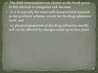  The final intermediate was chosen as the break point
  in this attempt to categorize risk because
 (1) it is typically the most well characterized material
  in the synthetic scheme, except for the drug substance
  itself, and
 (2) physical properties of the drug substance usually
  will not be affected by changes made up to that point.




                                                             13
 