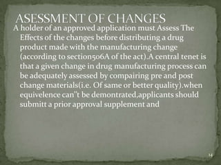 A holder of an approved application must Assess The
  Effects of the changes before distributing a drug
  product made with the manufacturing change
  (according to section506A of the act).A central tenet is
  that a given change in drug manufacturing process can
  be adequately assessed by compairing pre and post
  change materials(i.e. Of same or better quality).when
  equivelence can’’t be demontrated,applicants should
  submitt a prior approval supplement and




                                                             14
 