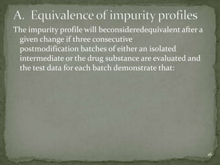 The impurity profile will beconsideredequivalent after a
 given change if three consecutive
 postmodification batches of either an isolated
 intermediate or the drug substance are evaluated and
 the test data for each batch demonstrate that:




                                                           16
 
