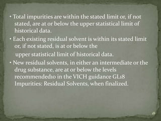 • Total impurities are within the stated limit or, if not
   stated, are at or below the upper statistical limit of
   historical data.
• Each existing residual solvent is within its stated limit
   or, if not stated, is at or below the
   upper statistical limit of historical data.
• New residual solvents, in either an intermediate or the
   drug substance, are at or below the levels
   recommended10 in the VICH guidance GL18
   Impurities: Residual Solvents, when finalized.



                                                              18
 