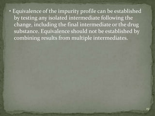 • Equivalence of the impurity profile can be established
  by testing any isolated intermediate following the
  change, including the final intermediate or the drug
  substance. Equivalence should not be established by
  combining results from multiple intermediates.




                                                           19
 