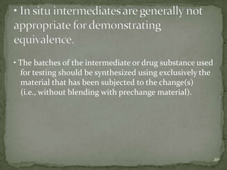 • The batches of the intermediate or drug substance used
  for testing should be synthesized using exclusively the
  material that has been subjected to the change(s)
  (i.e., without blending with prechange material).




                                                            20
 
