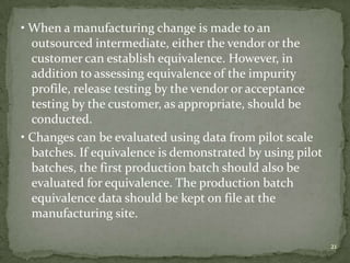 • When a manufacturing change is made to an
  outsourced intermediate, either the vendor or the
  customer can establish equivalence. However, in
  addition to assessing equivalence of the impurity
  profile, release testing by the vendor or acceptance
  testing by the customer, as appropriate, should be
  conducted.
• Changes can be evaluated using data from pilot scale
  batches. If equivalence is demonstrated by using pilot
  batches, the first production batch should also be
  evaluated for equivalence. The production batch
  equivalence data should be kept on file at the
  manufacturing site.

                                                           21
 