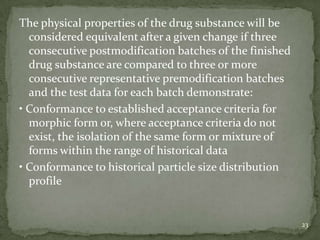 The physical properties of the drug substance will be
  considered equivalent after a given change if three
  consecutive postmodification batches of the finished
  drug substance are compared to three or more
  consecutive representative premodification batches
  and the test data for each batch demonstrate:
• Conformance to established acceptance criteria for
  morphic form or, where acceptance criteria do not
  exist, the isolation of the same form or mixture of
  forms within the range of historical data
• Conformance to historical particle size distribution
  profile


                                                         23
 