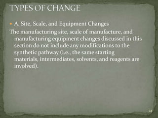  A. Site, Scale, and Equipment Changes
The manufacturing site, scale of manufacture, and
 manufacturing equipment changes discussed in this
 section do not include any modifications to the
 synthetic pathway (i.e., the same starting
 materials, intermediates, solvents, and reagents are
 involved).




                                                        24
 