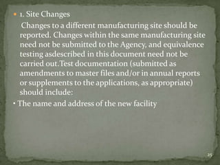  1. Site Changes
   Changes to a different manufacturing site should be
  reported. Changes within the same manufacturing site
  need not be submitted to the Agency, and equivalence
  testing asdescribed in this document need not be
  carried out.Test documentation (submitted as
  amendments to master files and/or in annual reports
  or supplements to the applications, as appropriate)
  should include:
• The name and address of the new facility




                                                         25
 