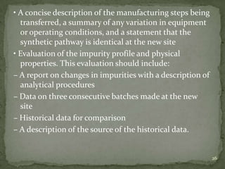 • A concise description of the manufacturing steps being
  transferred, a summary of any variation in equipment
  or operating conditions, and a statement that the
  synthetic pathway is identical at the new site
• Evaluation of the impurity profile and physical
  properties. This evaluation should include:
– A report on changes in impurities with a description of
  analytical procedures
– Data on three consecutive batches made at the new
  site
– Historical data for comparison
– A description of the source of the historical data.


                                                            26
 