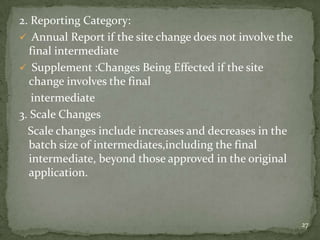 2. Reporting Category:
 Annual Report if the site change does not involve the
  final intermediate
 Supplement :Changes Being Effected if the site
  change involves the final
   intermediate
3. Scale Changes
  Scale changes include increases and decreases in the
  batch size of intermediates,including the final
  intermediate, beyond those approved in the original
  application.



                                                          27
 