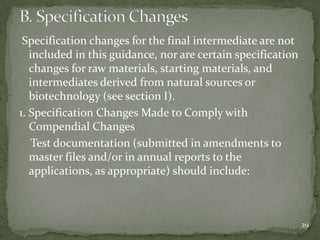 Specification changes for the final intermediate are not
   included in this guidance, nor are certain specification
   changes for raw materials, starting materials, and
   intermediates derived from natural sources or
   biotechnology (see section I).
1. Specification Changes Made to Comply with
   Compendial Changes
    Test documentation (submitted in amendments to
   master files and/or in annual reports to the
   applications, as appropriate) should include:



                                                              29
 