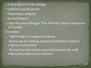 • A description of the change
• Updated specifications
 Reporting Category:
• Annual Report.
2. Specification Changes That Provide Greater Assurance
  of Quality
Examples:
 Tightening of acceptance criteria
 Replacing an existing analytical procedure with an
  improved procedure
 Revised specifications associated exclusively with
  improved analytical procedures

                                                          30
 