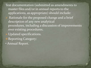 Test documentation (submitted as amendments to
  master files and/or in annual reports to the
  applications, as appropriate) should include:
 Rationale for the proposed change and a brief
  description of any new analytical
  procedures, including a discussion of improvements
  over existing procedures.
 Updated specifications.
 Reporting Category:
• Annual Report.




                                                       31
 