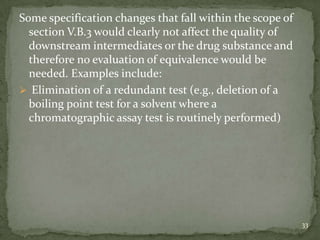 Some specification changes that fall within the scope of
  section V.B.3 would clearly not affect the quality of
  downstream intermediates or the drug substance and
  therefore no evaluation of equivalence would be
  needed. Examples include:
 Elimination of a redundant test (e.g., deletion of a
  boiling point test for a solvent where a
  chromatographic assay test is routinely performed)




                                                           33
 