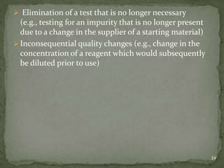  Elimination of a test that is no longer necessary
  (e.g., testing for an impurity that is no longer present
  due to a change in the supplier of a starting material)
 Inconsequential quality changes (e.g., change in the
  concentration of a reagent which would subsequently
  be diluted prior to use)




                                                             34
 