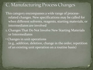 This category encompasses a wide range of process-
   related changes. New specifications may be called for
   when different solvents, reagents, starting materials, or
   intermediates are involved
1. Changes That Do Not Involve New Starting Materials
   or Intermediates
• Changes in unit operations
   (e.g., addition, deletion, change in the order, repetition
   of an existing unit operation on a routine basis)




                                                                36
 
