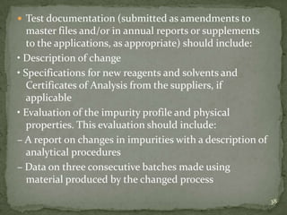  Test documentation (submitted as amendments to
   master files and/or in annual reports or supplements
   to the applications, as appropriate) should include:
• Description of change
• Specifications for new reagents and solvents and
   Certificates of Analysis from the suppliers, if
   applicable
• Evaluation of the impurity profile and physical
   properties. This evaluation should include:
– A report on changes in impurities with a description of
   analytical procedures
– Data on three consecutive batches made using
   material produced by the changed process
                                                            38
 