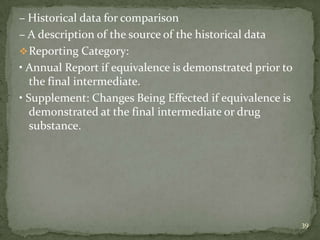 – Historical data for comparison
– A description of the source of the historical data
 Reporting Category:
• Annual Report if equivalence is demonstrated prior to
   the final intermediate.
• Supplement: Changes Being Effected if equivalence is
   demonstrated at the final intermediate or drug
   substance.




                                                          39
 