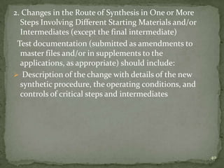 2. Changes in the Route of Synthesis in One or More
  Steps Involving Different Starting Materials and/or
  Intermediates (except the final intermediate)
 Test documentation (submitted as amendments to
  master files and/or in supplements to the
  applications, as appropriate) should include:
 Description of the change with details of the new
  synthetic procedure, the operating conditions, and
  controls of critical steps and intermediates




                                                        40
 