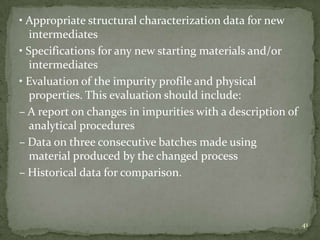 • Appropriate structural characterization data for new
   intermediates
• Specifications for any new starting materials and/or
   intermediates
• Evaluation of the impurity profile and physical
   properties. This evaluation should include:
– A report on changes in impurities with a description of
   analytical procedures
– Data on three consecutive batches made using
   material produced by the changed process
– Historical data for comparison.



                                                            41
 