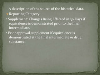 – A description of the source of the historical data.
 Reporting Category:
• Supplement: Changes Being Effected in 30 Days if
   equivalence is demonstrated prior to the final
   intermediate.
• Prior approval supplement if equivalence is
   demonstrated at the final intermediate or drug
   substance.




                                                        42
 