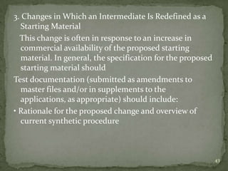 3. Changes in Which an Intermediate Is Redefined as a
  Starting Material
  This change is often in response to an increase in
  commercial availability of the proposed starting
  material. In general, the specification for the proposed
  starting material should
Test documentation (submitted as amendments to
  master files and/or in supplements to the
  applications, as appropriate) should include:
• Rationale for the proposed change and overview of
  current synthetic procedure



                                                             43
 
