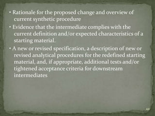 • Rationale for the proposed change and overview of
  current synthetic procedure
• Evidence that the intermediate complies with the
  current definition and/or expected characteristics of a
  starting material.
• A new or revised specification, a description of new or
  revised analytical procedures for the redefined starting
  material, and, if appropriate, additional tests and/or
  tightened acceptance criteria for downstream
  intermediates




                                                             44
 