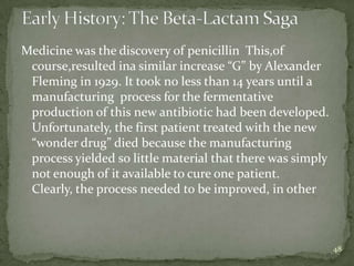 Medicine was the discovery of penicillin This,of
 course,resulted ina similar increase “G” by Alexander
 Fleming in 1929. It took no less than 14 years until a
 manufacturing process for the fermentative
 production of this new antibiotic had been developed.
 Unfortunately, the first patient treated with the new
 “wonder drug” died because the manufacturing
 process yielded so little material that there was simply
 not enough of it available to cure one patient.
 Clearly, the process needed to be improved, in other



                                                            48
 