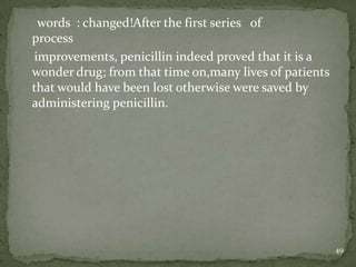 words : changed!After the first series of
process
improvements, penicillin indeed proved that it is a
wonder drug; from that time on,many lives of patients
that would have been lost otherwise were saved by
administering penicillin.




                                                        49
 