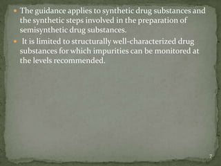  The guidance applies to synthetic drug substances and
  the synthetic steps involved in the preparation of
  semisynthetic drug substances.
 It is limited to structurally well-characterized drug
  substances for which impurities can be monitored at
  the levels recommended.




                                                          7
 