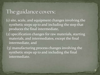 (1) site, scale, and equipment changes involving the
  synthetic steps up to and including the step that
  produces the final intermediate,
(2) specification changes for raw materials, starting
  materials, and intermediates, except the final
  intermediate, and
 (3) manufacturing process changes involving the
  synthetic steps up to and including the final
  intermediate.


                                                        8
 