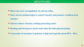 ADVANTAGES
13
 Heat removal is accomplished via solvent reflux.
 Inert solvent medium helps to control viscosity and promote a uniform heat
transfer.
 Solvent reduces viscosity, making processing easier.
 Heating and stirring are much easier than the bulk polymerization.
 Conversion of monomer to polymer is high and typically about 80% - 90%.
 