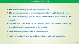 DISADVANTAGES
14
 The method is costly since it uses costly solvents.
 The polymer produced is low average molecular weight (here solvents act
as chain terminators) and is always contaminated with traces of the
solvent.
 Polymer will also have to be isolated from the solution either by
precipitation or by evaporation of the solvent.
 Environmental pollution due to solvent release.
 Purity of product is also not as high as that of bulk polymerization.
 
