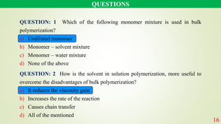 QUESTIONS
16
QUESTION: 1 Which of the following monomer mixture is used in bulk
polymerization?
a) Undiluted monomer
b) Monomer – solvent mixture
c) Monomer – water mixture
d) None of the above
QUESTION: 2 How is the solvent in solution polymerization, more useful to
overcome the disadvantages of bulk polymerization?
a) It reduces the viscosity gain
b) Increases the rate of the reaction
c) Causes chain transfer
d) All of the mentioned
 