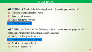 QUESTION: 3 Which of the following demerits of solution polymerization?
a) Handling of inflammable solvents
b) Recovery of solvents
c) Chain transfer to solvents
d) All of the mentioned
QUESTIONS
QUESTION: 4 Which of the following polymerization systems prepared by
solution polymerization, is heterogeneous in character?
a) Methyl methacrylate in solvent
b) Acrylonitrile in organic solvents
c) Amides in organic solvent
d) All of the mentioned
17
 