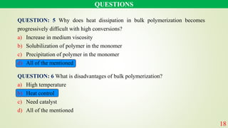 QUESTION: 5 Why does heat dissipation in bulk polymerization becomes
progressively difficult with high conversions?
a) Increase in medium viscosity
b) Solubilization of polymer in the monomer
c) Precipitation of polymer in the monomer
d) All of the mentioned
QUESTIONS
18
QUESTION: 6 What is disadvantages of bulk polymerization?
a) High temperature
b) Heat control
c) Need catalyst
d) All of the mentioned
 