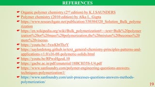 REFERENCES
 Organic polymer chemistry (2nd edition) by K.J.SAUNDERS
 Polymer chemistry (2010 edition) by Alka L. Gupta
 https://www.researchgate.net/publication/330304320_Solution_Bulk_polyme
rization
 https://en.wikipedia.org/wiki/Bulk_polymerization#:~:text=Bulk%20polymer
ization%20or%20mass%20polymerization,the%20mixture%20becomes%20
more%20viscous.
 https://youtu.be/-5xwKbtThzY
 https://saylordotorg.github.io/text_general-chemistry-principles-patterns-and-
applications-v1.0/s16-08-polymeric-solids.html
 https://youtu.be/RPwsHgeuL10
 https://gacbe.ac.in/pdf/ematerial/18BCH35S-U4.pdf
 https://www.sanfoundry.com/polymer-engineering-questions-answers-
techniques-polymerization1/
 https://www.sanfoundry.com/unit-processes-questions-answers-methods-
polymerization/
19
 