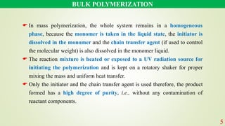BULK POLYMERIZATION
 In mass polymerization, the whole system remains in a homogeneous
phase, because the monomer is taken in the liquid state, the initiator is
dissolved in the monomer and the chain transfer agent (if used to control
the molecular weight) is also dissolved in the monomer liquid.
 The reaction mixture is heated or exposed to a UV radiation source for
initiating the polymerization and is kept on a rotatory shaker for proper
mixing the mass and uniform heat transfer.
 Only the initiator and the chain transfer agent is used therefore, the product
formed has a high degree of purity, i.e., without any contamination of
reactant components.
5
 