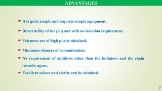 ADVANTAGES
 It is quite simple and requires simple equipment.
 Direct utility of the polymer with no isolation requirement.
 Polymers are of high purity obtained.
 Minimum chances of contamination.
 No requirement of additives other than the initiators and the chain
transfer agent.
 Excellent colour and clarity can be obtained.
7
 