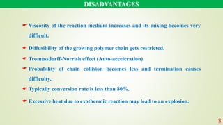 DISADVANTAGES
 Viscosity of the reaction medium increases and its mixing becomes very
difficult.
 Diffusibility of the growing polymer chain gets restricted.
 Trommsdorff-Norrish effect (Auto-acceleration).
 Probability of chain collision becomes less and termination causes
difficulty.
 Typically conversion rate is less than 80%.
 Excessive heat due to exothermic reaction may lead to an explosion.
8
 