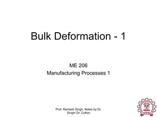 Prof. Ramesh Singh, Notes by Dr.
Singh/ Dr. Colton
Bulk Deformation - 1
ME 206
Manufacturing Processes 1
 