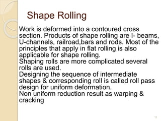 Shape Rolling
Work is deformed into a contoured cross
section. Products of shape rolling are I- beams,
U-channels, railroad,bars and rods. Most of the
principles that apply in flat rolling is also
applicable for shape rolling.
Shaping rolls are more complicated several
rolls are used.
Designing the sequence of intermediate
shapes & corresponding roll is called roll pass
design for uniform deformation.
Non uniform reduction result as warping &
cracking
11
 