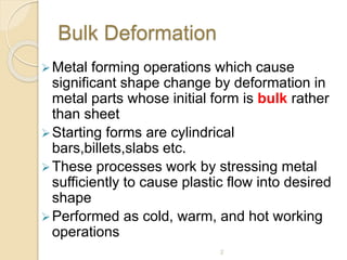 Bulk Deformation
Metal forming operations which cause
significant shape change by deformation in
metal parts whose initial form is bulk rather
than sheet
Starting forms are cylindrical
bars,billets,slabs etc.
These processes work by stressing metal
sufficiently to cause plastic flow into desired
shape
Performed as cold, warm, and hot working
operations
2
 