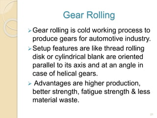 Gear Rolling
Gear rolling is cold working process to
produce gears for automotive industry.
Setup features are like thread rolling
disk or cylindrical blank are oriented
parallel to its axis and at an angle in
case of helical gears.
 Advantages are higher production,
better strength, fatigue strength & less
material waste.
21
 